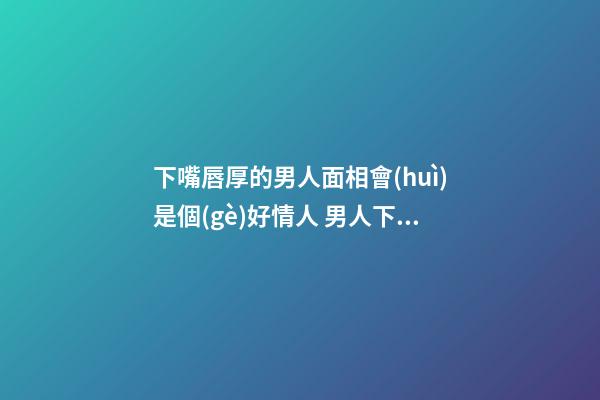 下嘴唇厚的男人面相會(huì)是個(gè)好情人 男人下嘴唇厚代表什么